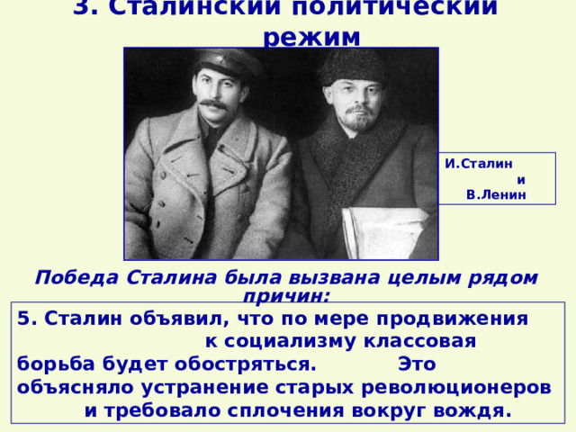 3. Сталинский политический режим И.Сталин и В.Ленин Победа Сталина была вызвана целым рядом причин: 5. Сталин объявил, что по мере продвижения к социализму классовая борьба будет обостряться. Это объясняло устранение старых революционеров и требовало сплочения вокруг вождя. 