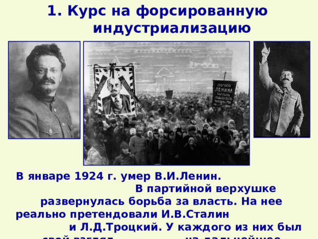1. Курс на форсированную индустриализацию В январе 1924 г. умер В.И.Ленин. В партийной верхушке развернулась борьба за власть. На нее реально претендовали И.В.Сталин и Л.Д.Троцкий. У каждого из них был свой взгляд на дальнейшее развитие страны. 