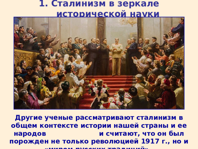 1. Сталинизм в зеркале исторической науки Другие ученые рассматривают сталинизм в общем контексте истории нашей страны и ее народов и считают, что он был порожден не только революцией 1917 г., но и «миром русских традиций».  