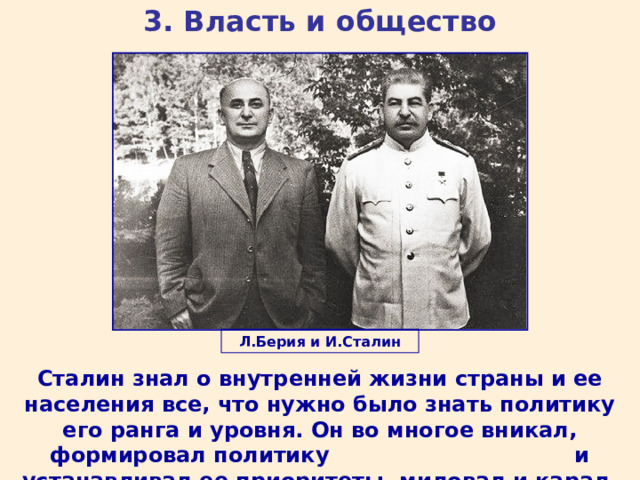 3. Власть и общество Л.Берия и И.Сталин Сталин знал о внутренней жизни страны и ее населения все, что нужно было знать политику его ранга и уровня. Он во многое вникал, формировал политику и устанавливал ее приоритеты, миловал и карал. 