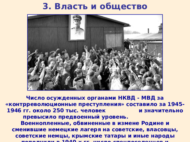 3. Власть и общество Число осужденных органами НКВД - МВД за «контрреволюционные преступления» составило за 1945-1946 гг. около 250 тыс. человек и значительно превысило предвоенный уровень. Военнопленные, обвиненные в измене Родине и сменившие немецкие лагеря на советские, власовцы, советские немцы, крымские татары и иные народы пополнили в 1940-х гг. число спецпоселенцев и заключенных. 