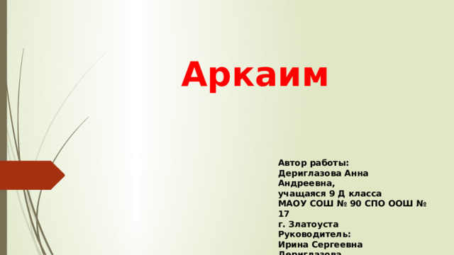 Аркаим Автор работы: Дериглазова Анна Андреевна, учащаяся 9 Д класса МАОУ СОШ № 90 СПО ООШ № 17 г. Златоуста Руководитель: Ирина Сергеевна Дериглазова, учитель английского языка 