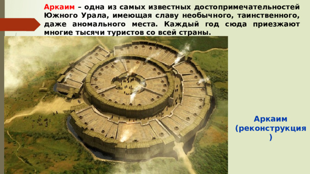 Аркаим – одна из самых известных достопримечательностей Южного Урала, имеющая славу необычного, таинственного, даже аномального места. Каждый год сюда приезжают многие тысячи туристов со всей страны. Аркаим (реконструкция) 
