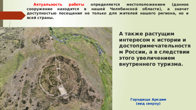 Актуальность работы определяется местоположением (данное сооружение находится в нашей Челябинской области), а значит доступностью посещения не только для жителей нашего региона, но и всей страны. А также растущим интересом к истории и достопримечательностям России, а в следствии этого увеличением внутреннего туризма. Городище Аркаим (вид сверху) 
