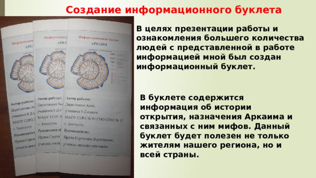 Создание информационного буклета В целях презентации работы и ознакомления большего количества людей с представленной в работе информацией мной был создан информационный буклет. В буклете содержится информация об истории открытия, назначения Аркаима и связанных с ним мифов. Данный буклет будет полезен не только жителям нашего региона, но и всей страны. 