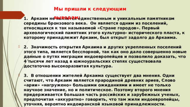 Мы пришли к следующим выводам: 1.  Аркаим не является единственным и уникальным памятником середины бронзового века. Он является одним из поселений, относящихся к так называемой «Стране городов». Первый археологический памятник этого культурно- исторического пласта, к которому принадлежит Аркаим, был открыт задолго до Аркаима.  2.  Значимость открытия Аркаима и других укрепленных поселений этого типа, является бесспорной, так как оно дало совершенно новые данные о путях миграции индоевропейцев и позволило доказать, что 4 тысячи лет назад в южноуральских степях существовала достаточно высокоразвитая культура.  3.  В отношении жителей Аркаима существует два мнения. Одни считают, что Аркаим является прародиной древних ариев, Слово «арии» «нагружено» большими ожиданиями и имеет не только научное значение, но и политическое. Поэтому второго мнения придерживается большая часть российских и зарубежных ученых, предпочитая «аккуратно» говорить, что там жили индоевропейцы, уточняя, вероятно индоиранской языковой принадлежности. 