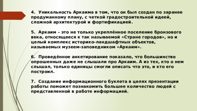 4.  Уникальность Аркаима в том, что он был создан по заранее продуманному плану, с четкой градостроительной идеей, сложной архитектурой и фортификацией.  5.  Аркаим – это не только укреплённое поселение бронзового века, относящееся к так называемой «Стране городов», но и целый комплекс историко-ландшафтных объектов, называемых музеем-заповедником «Аркаим».  6.  Проведённое анкетирование показало, что большинство опрошенных даже не слышали про Аркаим. А из тех, кто о нем слышал, только единицы смогли описать что это, и кто его построил.  7.  Создание информационного буклета в целях презентации работы поможет познакомить большее количество людей с представленной в работе информацией. 