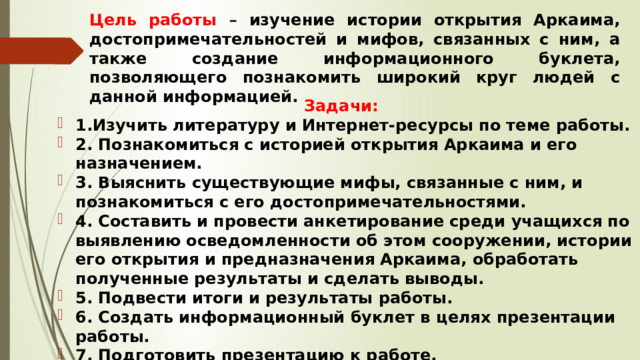 Цель работы – изучение истории открытия Аркаима, достопримечательностей и мифов, связанных с ним, а также создание информационного буклета, позволяющего познакомить широкий круг людей с данной информацией.  Задачи: 1.Изучить литературу и Интернет-ресурсы по теме работы. 2. Познакомиться с историей открытия Аркаима и его назначением. 3. Выяснить существующие мифы, связанные с ним, и познакомиться с его достопримечательностями. 4. Составить и провести анкетирование среди учащихся по выявлению осведомленности об этом сооружении, истории его открытия и предназначения Аркаима, обработать полученные результаты и сделать выводы. 5. Подвести итоги и результаты работы. 6. Создать информационный буклет в целях презентации работы. 7. Подготовить презентацию к работе.  