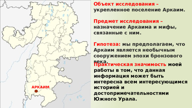 Объект исследования – укрепленное поселение Аркаим.   Предмет исследования – назначение Аркаима и мифы, связанные с ним.   Гипотеза: мы предполагаем, что Аркаим является необычным сооружением эпохи бронзового века. Практическая значимость моей работы в том, что данная информация может быть интересна всем интересующимся историей и достопримечательностями Южного Урала. АРКАИМ 