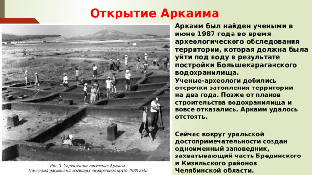  Открытие Аркаима Аркаим был найден учеными в июне 1987 года во время археологического обследования территории, которая должна была уйти под воду в результате постройки Большекараганского водохранилища. Ученые-археологи добились отсрочки затопления территории на два года. Позже от планов строительства водохранилища и вовсе отказались. Аркаим удалось отстоять.  Сейчас вокруг уральской достопримечательности создан одноименный заповедник, захватывающий часть Брединского и Кизильского районов Челябинской области. 