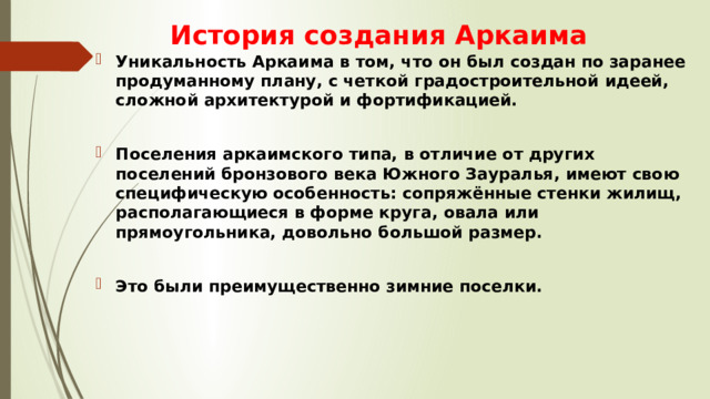 История создания Аркаима Уникальность Аркаима в том, что он был создан по заранее продуманному плану, с четкой градостроительной идеей, сложной архитектурой и фортификацией.  Поселения аркаимского типа, в отличие от других поселений бронзового века Южного Зауралья, имеют свою специфическую особенность: сопряжённые стенки жилищ, располагающиеся в форме круга, овала или прямоугольника, довольно большой размер.  Это были преимущественно зимние поселки. 