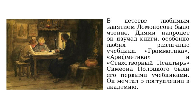 В детстве любимым занятием Ломоносова было чтение. Днями напролет он изучал книги, особенно любил различные учебники. «Грамматика», «Арифметика» и «Стихотворный Псалтырь» Симеона Полоцкого были его первыми учебниками. Он мечтал о поступлении в академию. 