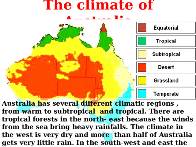The climate of Australia Australia has several different climatic regions , from warm to subtropical and tropical. There are tropical forests in the north- east because the winds from the sea bring heavy rainfalls. The climate in the west is very dry and more than half of Australia gets very little rain. In the south - west and east the winds bring rain in winter. 