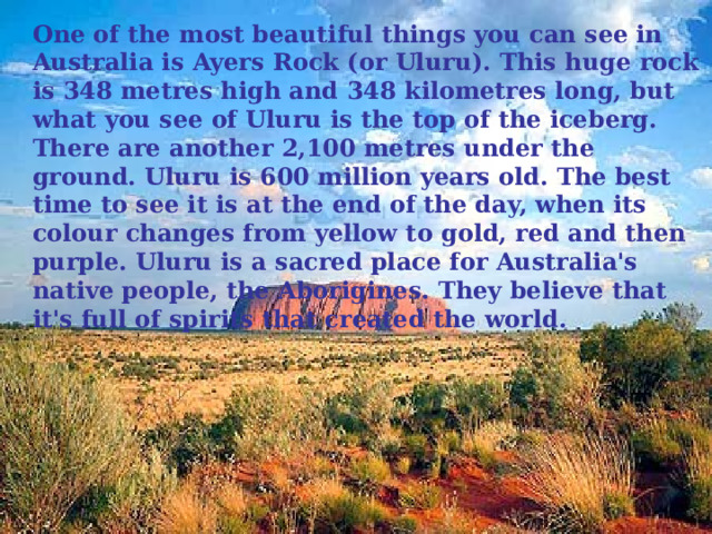 One of the most beautiful things you can see in Australia is Ayers Rock (or Uluru). This huge rock is 348 metres high and 348 kilometres long, but what you see of Uluru is the top of the iceberg. There are another 2,100 metres under the ground. Uluru is 600 million years old. The best time to see it is at the end of the day, when its colour changes from yellow to gold, red and then purple. Uluru is a sacred place for Australia's native people, the Aborigines. They believe that it's full of spirits that created the world. 