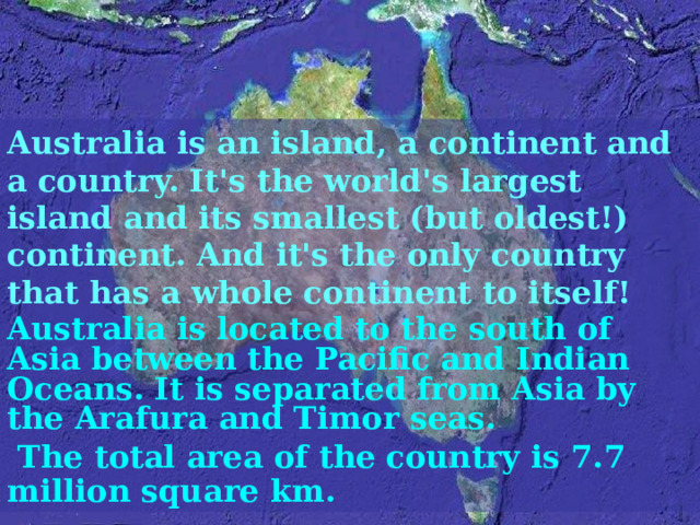 Australia is an island, a continent and a country. It's the world's largest island and its smallest (but oldest!) continent. And it's the only country that has a whole continent to itself! Australia is located to the south of Asia between the Pacific and Indian Oceans. It is separated from Asia by the Arafura and Timor seas.  The total area of the country is 7.7 million square km. 
