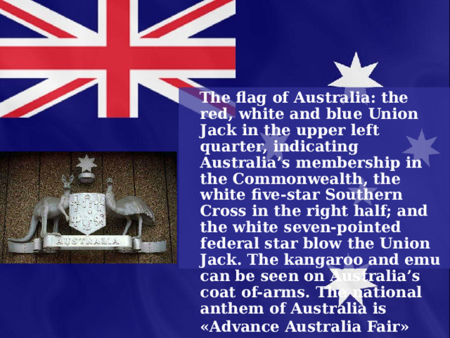  The flag of Australia: the red, white and blue Union Jack in the upper left quarter, indicating Australia’s membership in the Commonwealth, the white five-star Southern Cross in the right half; and the white seven-pointed federal star blow the Union Jack. The kangaroo and emu can be seen on Australia’s coat of-arms. The national anthem of Australia is «Advance Australia Fair»  
