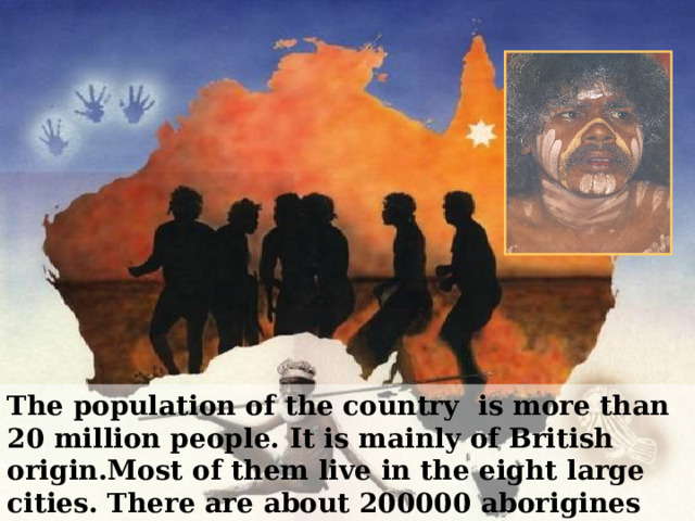 The population of the country is more than 20 million people. It is mainly of British origin.Most of them live in the eight large cities.  There are about 200000 aborigines (native inhabitants) in Australia. 