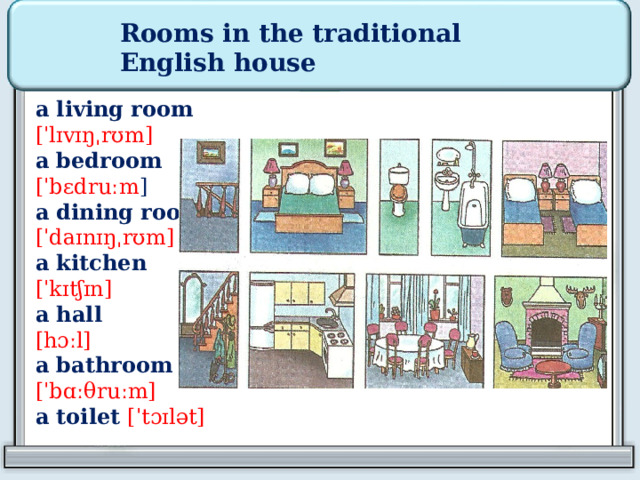Rooms in the traditional English house  a living room [ˈlɪvɪŋˌrʊm] a bedroom [ˈbɛdruːm ] a dining room [ˈdaɪnɪŋˌrʊm] a kitchen [ˈkɪtʃɪn] a hall [hɔːl] a bathroom  [ˈbɑː θ ruːm] a toilet [ˈtɔɪlət] 