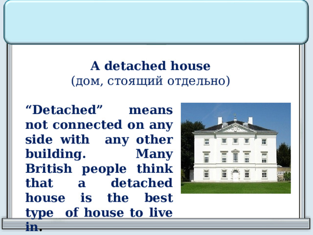 A detached house  ( дом, стоящий отдельно)  “ Detached” means not connected on any side with any other building. Many British people think that a detached house is the best type of house to live in . 