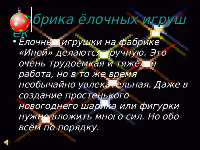 Фабрика ёлочных игрушек Ёлочные игрушки на фабрике «Иней» делаются вручную. Это очень трудоёмкая и тяжёлая работа, но в то же время необычайно увлекательная. Даже в создание простенького новогоднего шарика или фигурки нужно вложить много сил. Но обо всём по порядку. 