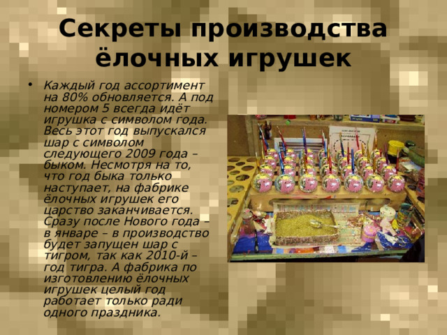 Секреты производства ёлочных игрушек Каждый год ассортимент на 80% обновляется. А под номером 5 всегда идёт игрушка с символом года. Весь этот год выпускался шар с символом следующего 2009 года – быком. Несмотря на то, что год быка только наступает, на фабрике ёлочных игрушек его царство заканчивается. Сразу после Нового года – в январе – в производство будет запущен шар с тигром, так как 2010-й – год тигра. А фабрика по изготовлению ёлочных игрушек целый год работает только ради одного праздника. 
