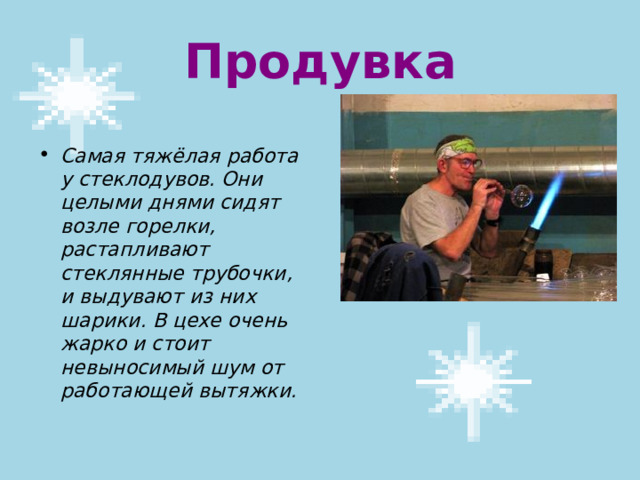 Продувка Самая тяжёлая работа у стеклодувов. Они целыми днями сидят возле горелки, растапливают стеклянные трубочки, и выдувают из них шарики. В цехе очень жарко и стоит невыносимый шум от работающей вытяжки. 
