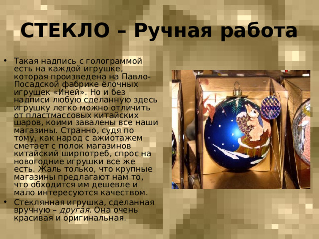 СТЕКЛО – Ручная работа Такая надпись с голограммой есть на каждой игрушке, которая произведена на Павло-Посадской фабрике ёлочных игрушек «Иней». Но и без надписи любую сделанную здесь игрушку легко можно отличить от пластмассовых китайских шаров, коими завалены все наши магазины. Странно, судя по тому, как народ с ажиотажем сметает с полок магазинов китайский ширпотреб, спрос на новогодние игрушки все же есть. Жаль только, что крупные магазины предлагают нам то, что обходится им дешевле и мало интересуются качеством. Стеклянная игрушка, сделанная вручную – другая . Она очень красивая и оригинальная. 