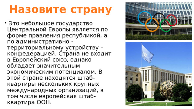 Назовите страну  Это небольшое государство Центральной Европы является по форме правления республикой, а по административно - территориальному устройству – конфедерацией. Страна не входит в Европейский союз, однако обладает значительным экономическим потенциалом. В этой стране находятся штаб-квартиры нескольких крупных международных организаций, в том числе европейская штаб-квартира ООН . 