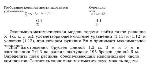 Требование комплектности выразится уравнениями Очевидно, что (1.12) (1.13) Экономико-математическая модель задачи: найти такое решение Х=(х 1 , х 2 … x n ), удовлетворяющее системе уравнений (1.11) и (1.12) и условию (1.13), при котором функция F= х принимает максимальное значение .  Для изготовления брусьев длиной 1,2 м, 3 м и 5 м в соотношении 2:1:3 на распил поступают 195 бревен длиной 6 м. Определить план распила, обеспечивающий максимальное число комплектов. Составить экономико-математическую модель задачи. 