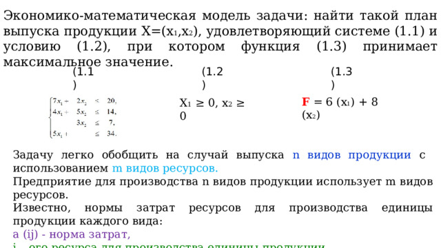 Экономико-математическая модель задачи: найти такой план выпуска продукции Х=(x 1 ,x 2 ), удовлетворяющий системе (1.1) и условию (1.2), при котором функция (1.3) принимает максимальное значение. (1.1) (1.2) (1.3) F = 6 (x 1 ) + 8 (x 2 ) X 1 ≥ 0, x 2 ≥ 0 Задачу легко обобщить на случай выпуска n видов продукции с  использованием m видов ресурсов. Предприятие для производства n видов продукции использует m видов ресурсов. Известно, нормы затрат ресурсов для производства единицы продукции каждого вида: a (ij) - норма затрат, i – ого ресурса для производства единицы продукции, j – ого вида . 