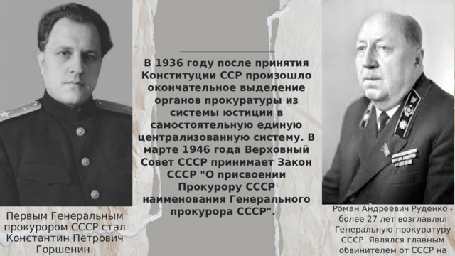 В 1936 году после принятия Конституции ССР произошло окончательное выделение органов прокуратуры из системы юстиции в самостоятельную единую централизованную систему. В марте 1946 года Верховный Совет СССР принимает Закон СССР 