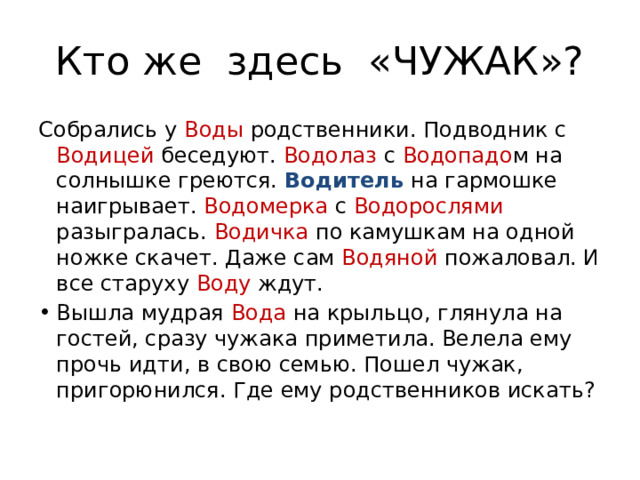 Кто же здесь «ЧУЖАК»? Собрались у Воды родственники. Подводник с Водицей беседуют. Водолаз с Водопадо м на солнышке греются. Водитель на гармошке наигрывает. Водомерка с Водорослями разыгралась. Водичка по камушкам на одной ножке скачет. Даже сам Водяной пожаловал. И все старуху Воду ждут. Вышла мудрая Вода на крыльцо, глянула на гостей, сразу чужака приметила. Велела ему прочь идти, в свою семью. Пошел чужак, пригорюнился. Где ему родственников искать? 