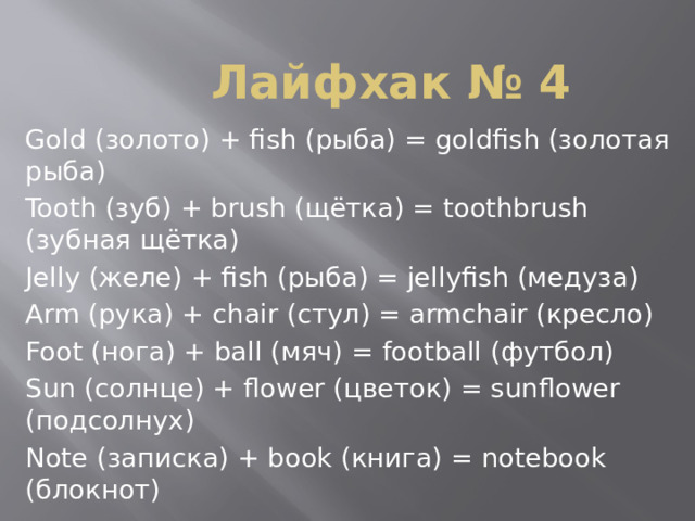 Лайфхак № 4 Gold (золото) + fish (рыба) = goldfish (золотая рыба) Tooth (зуб) + brush (щётка) = toothbrush (зубная щётка) Jelly (желе) + fish (рыба) = jellyfish (медуза) Arm (рука) + chair (стул) = armchair (кресло) Foot (нога) + ball (мяч) = football (футбол) Sun (солнце) + flower (цветок) = sunflower (подсолнух) Note (записка) + book (книга) = notebook (блокнот) 