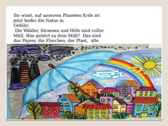 Ihr wisst, auf unserem Planeten Erde ist jetzt leider die Natur in Gefahr.  Die Wälder, Strassen und Höfe sind voller Müll. Was gehört zu dem Müll? Das sind das Papier, die Flaschen, der Plast, alte Schuhe, das Altmetall. 