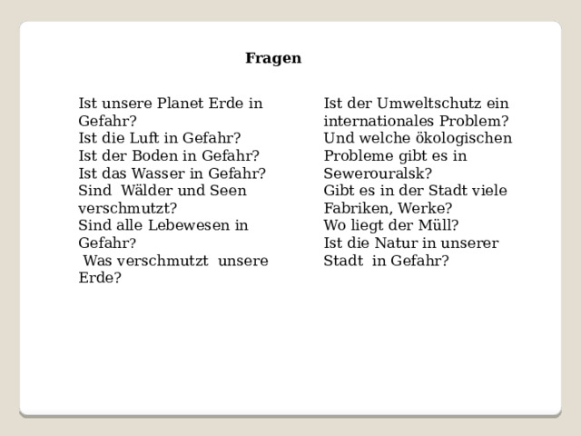 Fragen Ist unsere Planet Erde in Gefahr? Ist der Umweltschutz ein internationales Problem? Ist die Luft in Gefahr? Und welche ökologischen Probleme gibt es in Sewerouralsk? Ist der Boden in Gefahr? Gibt es in der Stadt viele Fabriken, Werke? Ist das Wasser in Gefahr? Wo liegt der Müll? Sind Wälder und Seen verschmutzt? Ist die Natur in unserer Stadt in Gefahr? Sind alle Lebewesen in Gefahr ?   Was verschmutzt unsere Erde? 