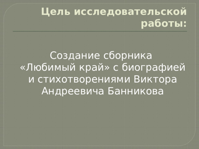  Цель исследовательской работы:   Создание сборника «Любимый край» с биографией и стихотворениями Виктора Андреевича Банникова 