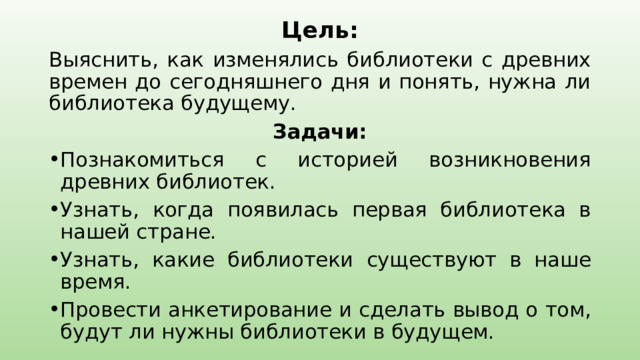    Цель: Выяснить, как изменялись библиотеки с древних времен до сегодняшнего дня и понять, нужна ли библиотека будущему. Задачи: Познакомиться с историей возникновения древних библиотек. Узнать, когда появилась первая библиотека в нашей стране. Узнать, какие библиотеки существуют в наше время. Провести анкетирование и сделать вывод о том, будут ли нужны библиотеки в будущем. 