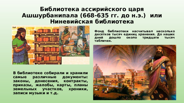 Библиотека ассирийского царя Ашшурбанипала (668-635 гг. до н.э.) или Ниневийская библиотека  Фонд библиотеки насчитывал несколько десятков тысяч единиц хранения. До наших дней дошло около тридцати тысяч табличек.  В библиотеке собирали и хранили самые различные документы: законы, донесения, контракты, приказы, жалобы, карты, планы земельных участков, хроники, записи музыки и т.д. 