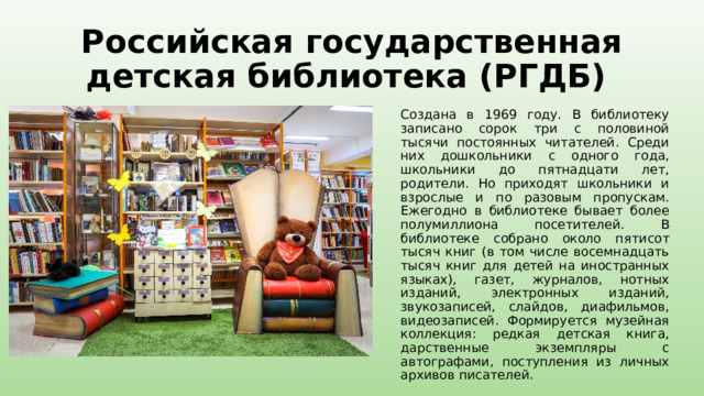 Российская государственная детская библиотека (РГДБ) Создана в 1969 году. В библиотеку записано сорок три с половиной тысячи постоянных читателей. Среди них дошкольники с одного года, школьники до пятнадцати лет, родители. Но приходят школьники и взрослые и по разовым пропускам. Ежегодно в библиотеке бывает более полумиллиона посетителей. В библиотеке собрано около пятисот тысяч книг (в том числе восемнадцать тысяч книг для детей на иностранных языках), газет, журналов, нотных изданий, электронных изданий, звукозаписей, слайдов, диафильмов, видеозаписей. Формируется музейная коллекция: редкая детская книга, дарственные экземпляры с автографами, поступления из личных архивов писателей. 