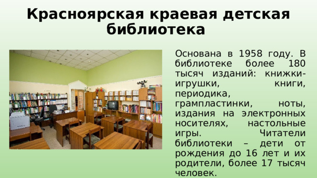 Красноярская краевая детская библиотека Основана в 1958 году. В библиотеке более 180 тысяч изданий: книжки-игрушки, книги, периодика, грампластинки, ноты, издания на электронных носителях, настольные игры. Читатели библиотеки – дети от рождения до 16 лет и их родители, более 17 тысяч человек. 