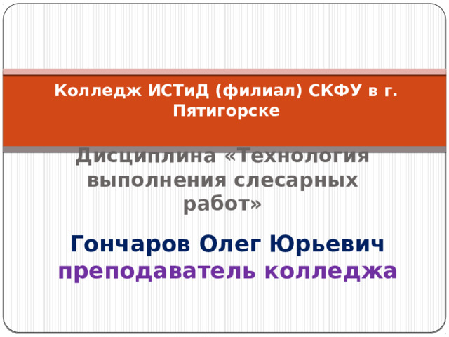     Колледж ИСТиД (филиал) СКФУ в г. Пятигорске   Дисциплина «Технология выполнения слесарных работ» Гончаров Олег Юрьевич  преподаватель колледжа    
