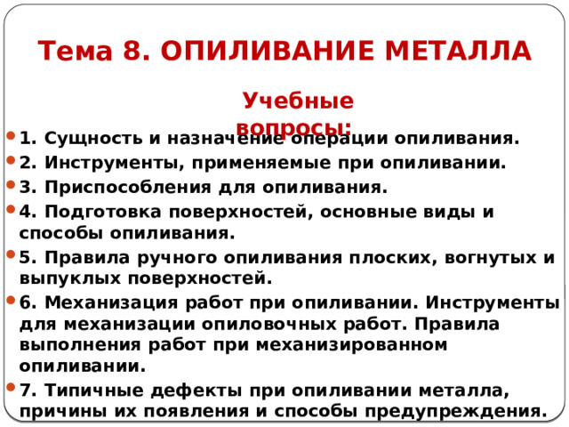 Тема 8. ОПИЛИВАНИЕ МЕТАЛЛА Учебные вопросы: 1. Сущность и назначение операции опиливания. 2. Инструменты, применяемые при опиливании. 3. Приспособления для опиливания. 4. Подготовка поверхностей, основные виды и способы опиливания. 5. Правила ручного опиливания плоских, вогнутых и выпуклых поверхностей. 6. Механизация работ при опиливании. Инструменты для механизации опиловочных работ. Правила выполнения работ при механизированном опиливании. 7. Типичные дефекты при опиливании металла, причины их появления и способы предупреждения.   