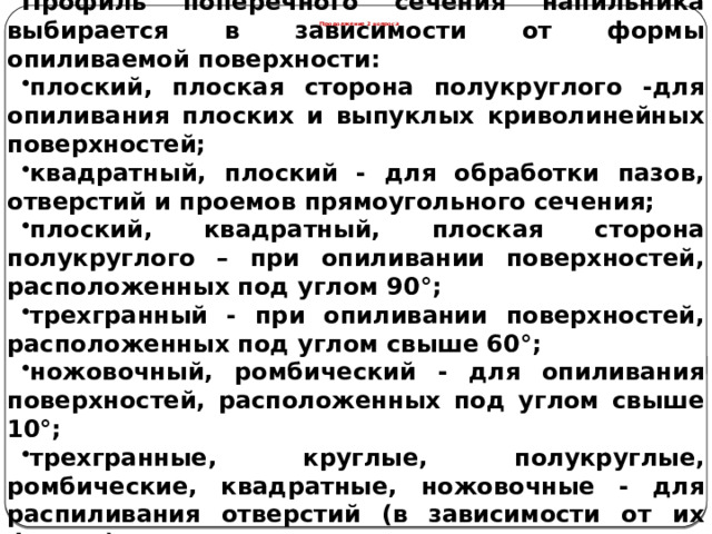 Профиль поперечного сечения напильника выбирается в зависимости от формы опиливаемой поверхности: плоский, плоская сторона полукруглого -для опиливания плоских и выпуклых криволинейных поверхностей; квадратный, плоский - для обработки пазов, отверстий и проемов прямоугольного сечения; плоский, квадратный, плоская сторона полукруглого – при опиливании поверхностей, расположенных под углом 90°; трехгранный - при опиливании поверхностей, расположенных под углом свыше 60°; ножовочный, ромбический - для опиливания поверхностей, расположенных под углом свыше 10°; трехгранные, круглые, полукруглые, ромбические, квадратные, ножовочные - для распиливания отверстий (в зависимости от их формы). Продолжение 2 вопроса  