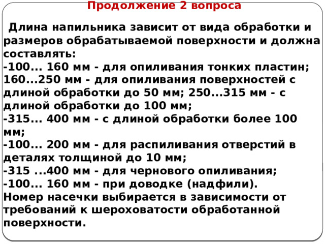      Продолжение 2 вопроса  Длина напильника зависит от вида обработки и размеров обрабатываемой поверхности и должна составлять: -100... 160 мм - для опиливания тонких пластин; 160...250 мм - для опиливания поверхностей с длиной обра­ботки до 50 мм; 250...315 мм - с длиной обработки до 100 мм;  -315... 400 мм - с длиной обработки более 100 мм; -100... 200 мм - для распиливания отверстий в деталях толщиной до 10 мм; -315 ...400 мм - для чернового опиливания; -100... 160 мм - при доводке (надфили). Номер насечки выбирается в зависимости от требований к шероховатости обработанной поверхности.    
