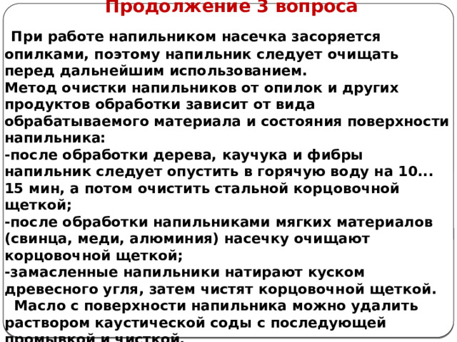      Продолжение 3 вопроса  При работе напильником насечка засоряется опилками, поэтому напильник следует очищать перед дальнейшим использованием. Метод очистки напильников от опилок и других продуктов обработки зависит от вида обрабатываемого материала и состояния поверхности напильника: -после обработки дерева, каучука и фибры напильник следует опустить в горячую воду на 10... 15 мин, а потом очистить стальной корцовочной щеткой; -после обработки напильниками мягких материалов (свинца, меди, алюминия) насечку очищают корцовочной щеткой; -замасленные напильники натирают куском древесного угля, затем чистят корцовочной щеткой.  Масло с поверхности напильника можно удалить раствором каустической соды с последующей промывкой и чисткой.    