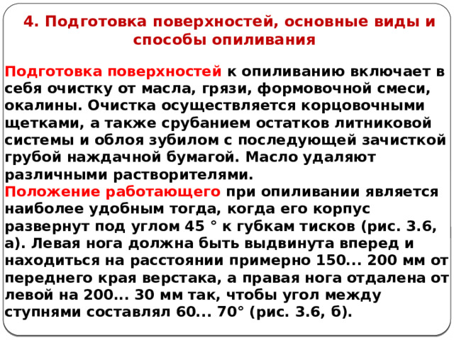     4. Подготовка поверхностей, основные виды и способы опиливания Подготовка поверхностей к опиливанию включает в себя очистку от масла, грязи, формовочной смеси, окалины. Очистка осуществляется корцовочными щетками, а также срубанием остатков литниковой системы и облоя зубилом с последующей зачисткой грубой наждачной бумагой. Масло удаляют различными растворителями. Положение работающего при опиливании является наиболее удобным тогда, когда его корпус развернут под углом 45 ° к губкам тисков (рис. 3.6, а). Левая нога должна быть выдвинута вперед и находиться на расстоянии примерно 150... 200 мм от переднего края верстака, а правая нога отдалена от левой на 200... 30 мм так, что­бы угол между ступнями составлял 60... 70° (рис. 3.6, б).    