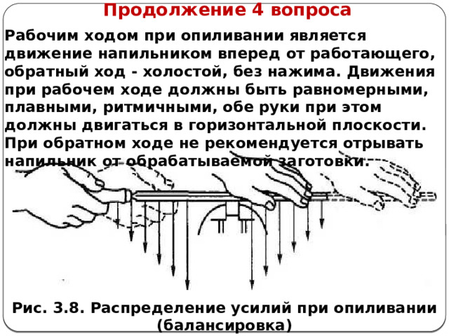      Продолжение 4 вопроса Рабочим ходом при опиливании является движение напильником вперед от работающего, обратный ход - холостой, без нажима. Движения при рабочем ходе должны быть равномерными, плавными, ритмичными, обе руки при этом должны двигаться в горизонтальной плоскости. При обратном ходе не рекомендуется отрывать напильник от обрабатываемой заготовки. Рис. 3.8. Распределение усилий при опиливании (балансировка)  