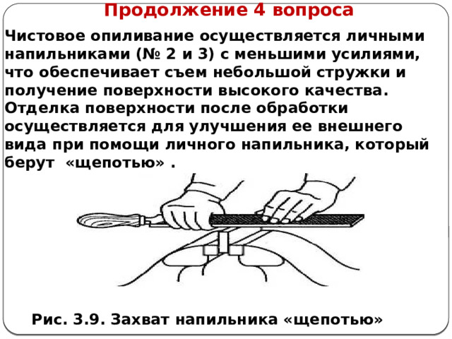      Продолжение 4 вопроса Чистовое опиливание осуществляется личными напильниками (№ 2 и 3) с меньшими усилиями, что обеспечивает съем небольшой стружки и получение поверхности высокого качества. Отделка поверхности после обработки осуществляется для улучшения ее внешнего вида при помощи личного напильника, который берут «щепотью» . Рис. 3.9. Захват напильника «щепотью»  