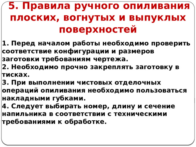      5. Правила ручного опиливания плоских, вогнутых и выпуклых поверхностей 1. Перед началом работы необходимо проверить соответствие конфигурации и размеров заготовки требованиям чертежа. 2. Необходимо прочно закреплять заготовку в тисках. 3. При выполнении чистовых отделочных операций опиливания необходимо пользоваться накладными губками. 4. Следует выбирать номер, длину и сечение напильника в соответствии с техническими требованиями к обработке.  