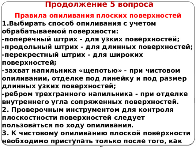      Продолжение 5 вопроса Правила опиливания  плоских поверхностей 1.Выбирать способ опиливания с учетом обрабатываемой поверхности: -поперечный штрих - для узких поверхностей; -продольный штрих - для длинных поверхностей; -перекрестный штрих - для широких поверхностей; -захват напильника «щепотью» - при чистовом опиливании, отделке под линейку и под размер длинных узких поверхностей; -ребром трехгранного напильника - при отделке внутреннего угла сопряженных поверхностей. 2. Проверочным инструментом для контроля плоскостности поверхностей следует пользоваться по ходу опиливания. 3. К чистовому опиливанию плоской поверхности необходимо приступать только после того, как черновое опиливание этой поверхности выполнено точно под линейку.  